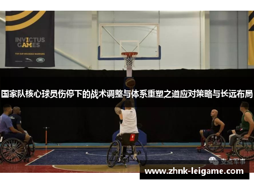 国家队核心球员伤停下的战术调整与体系重塑之道应对策略与长远布局